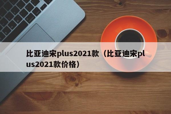 比亚迪宋plus2021款（比亚迪宋plus2021款价格）