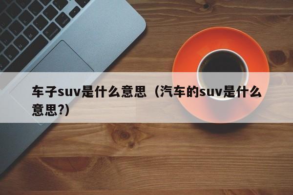 车子suv是什么意思（汽车的suv是什么意思?）