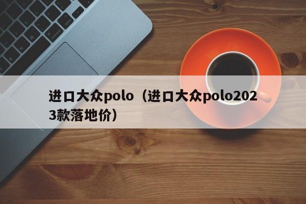 进口大众polo（进口大众polo2023款落地价）