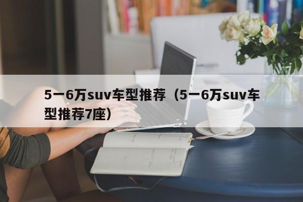 5一6万suv车型推荐（5一6万suv车型推荐7座）