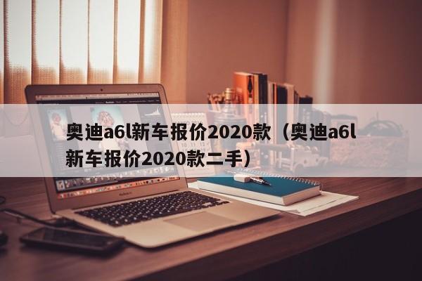 奥迪a6l新车报价2020款（奥迪a6l新车报价2020款二手）