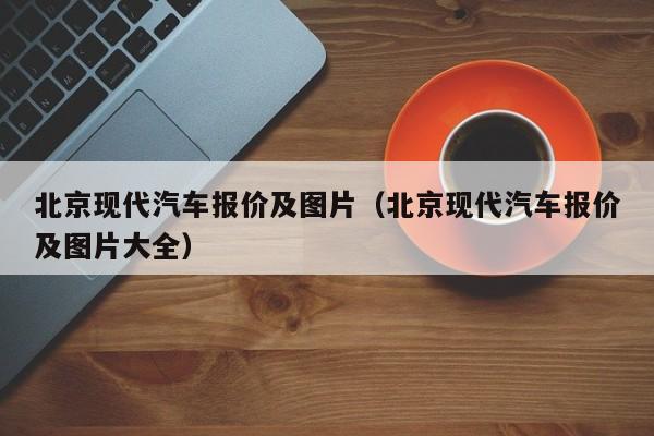 北京现代汽车报价及图片（北京现代汽车报价及图片大全）