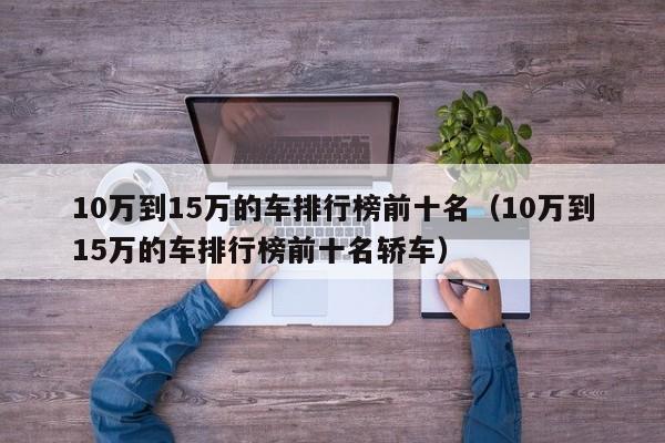 10万到15万的车排行榜前十名（10万到15万的车排行榜前十名轿车）