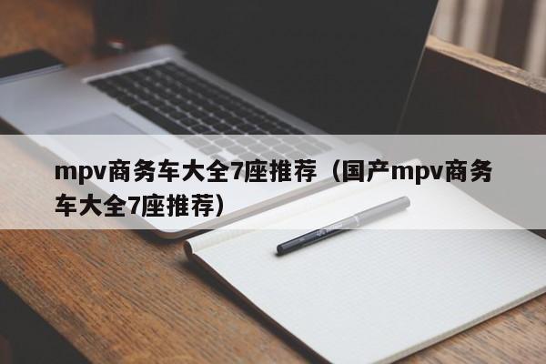 mpv商务车大全7座推荐（国产mpv商务车大全7座推荐）