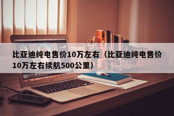 比亚迪纯电售价10万左右（比亚迪纯电售价10万左右续航500公里）