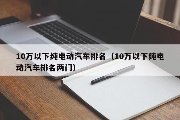 10万以下纯电动汽车排名（10万以下纯电动汽车排名两门）