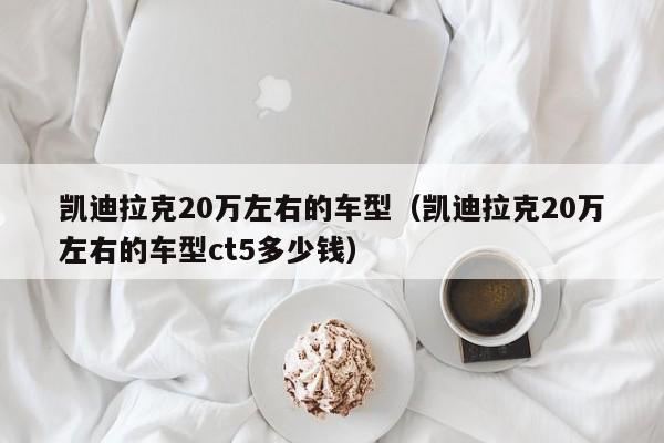 凯迪拉克20万左右的车型（凯迪拉克20万左右的车型ct5多少钱）