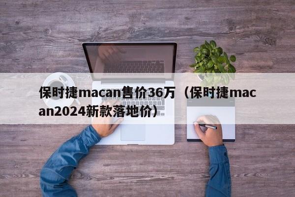 保时捷macan售价36万（保时捷macan2024新款落地价）