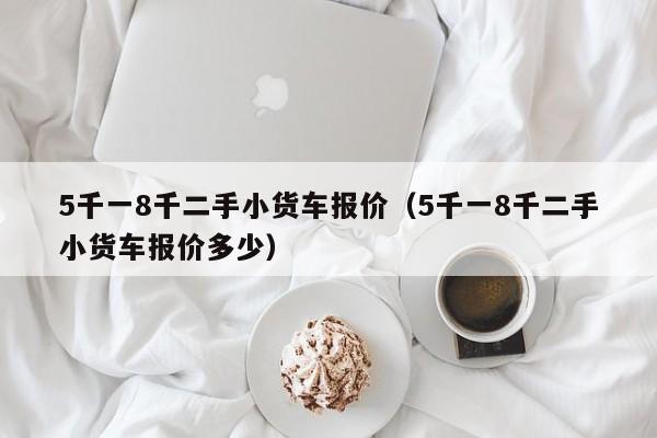 5千一8千二手小货车报价（5千一8千二手小货车报价多少）